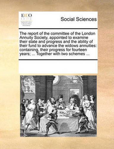 Cover image for The Report of the Committee of the London Annuity Society, Appointed to Examine Their State and Progress and the Ability of Their Fund to Advance the Widows Annuities: Containing, Their Progress for Fourteen Years; ... Together with Two Schemes ...