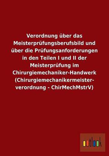 Verordnung uber das Meisterprufungsberufsbild und uber die Prufungsanforderungen in den Teilen I und II der Meisterprufung im Chirurgiemechaniker-Handwerk (Chirurgiemechanikermeisterverordnung - ChirMechMstrV)