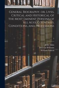 Cover image for General Biography, or, Lives, Critical and Historical of the Most Eminent Persons of All Ages, Countries, Conditions, and Professions; 5