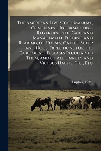 Cover image for The American Live Stock Manual, Containing Information ... Regarding the Care and Management, Feeding and Rearing, of Horses, Cattle, Sheep and Hogs, Directions for the Cure of All Diseases Peculiar to Them, and of All Unruly and Vicious Habits, Etc., Etc