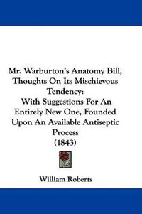 Cover image for Mr. Warburton's Anatomy Bill, Thoughts On Its Mischievous Tendency: With Suggestions For An Entirely New One, Founded Upon An Available Antiseptic Process (1843)