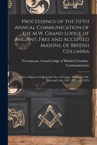 Cover image for Proceedings of the Fifth Annual Communication of the M.W. Grand Lodge of Ancient, Free and Accepted Masons, of British Columbia [microform]: Held at Masonic Hall, in the City of Victoria, February 19th, 22nd and 24th, A.D. 1876, A.L. 5876