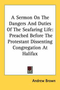 Cover image for A Sermon on the Dangers and Duties of the Seafaring Life: Preached Before the Protestant Dissenting Congregation at Halifax