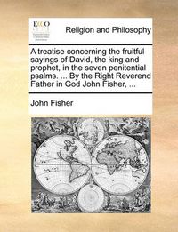 Cover image for A Treatise Concerning the Fruitful Sayings of David, the King and Prophet, in the Seven Penitential Psalms. ... by the Right Reverend Father in God John Fisher, ...