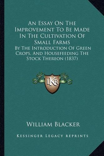 An Essay on the Improvement to Be Made in the Cultivation of Small Farms: By the Introduction of Green Crops, and Housefeeding the Stock Thereon (1837)