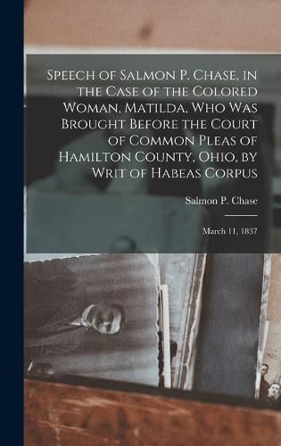 Speech of Salmon P. Chase, in the Case of the Colored Woman, Matilda, who was Brought Before the Court of Common Pleas of Hamilton County, Ohio, by Writ of Habeas Corpus; March 11, 1837