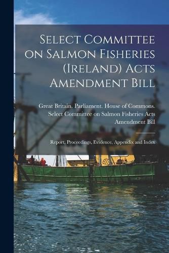 Cover image for Select Committee on Salmon Fisheries (Ireland) Acts Amendment Bill: Report, Proceedings, Evidence, Appendix and Index