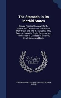 Cover image for The Stomach in Its Morbid States: Being a Practical Enquiry Into the Nature and Treatment of Diseases of That Organ, and Into the Influence They Exercise Upon the Origin, Progress, and Termination of Diseases of the Liver, Heart, Lungs, and Brain