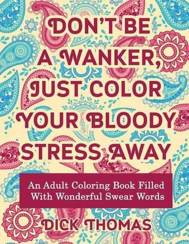 Don't be a Wanker, Just Color Your Bloody Stress Away: An Adult Coloring Book Filled with Wonderful Swear Words