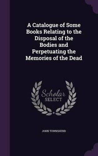 Cover image for A Catalogue of Some Books Relating to the Disposal of the Bodies and Perpetuating the Memories of the Dead