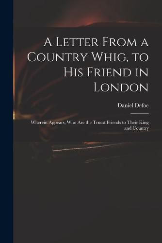 Cover image for A Letter From a Country Whig, to His Friend in London: Wherein Appears, Who Are the Truest Friends to Their King and Country