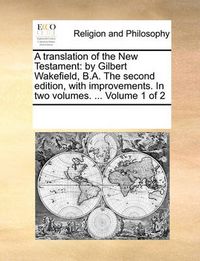 Cover image for A Translation of the New Testament: By Gilbert Wakefield, B.A. the Second Edition, with Improvements. in Two Volumes. ... Volume 1 of 2