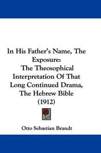 Cover image for In His Father's Name, the Exposure: The Theosophical Interpretation of That Long Continued Drama, the Hebrew Bible (1912)