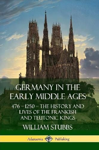 Germany in the Early Middle Ages: 476 - 1250 - The History and Lives of the Frankish and Teutonic Kings