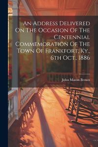 Cover image for An Address Delivered On The Occasion Of The Centennial Commemoration Of The Town Of Frankfort, Ky., 6th Oct., 1886