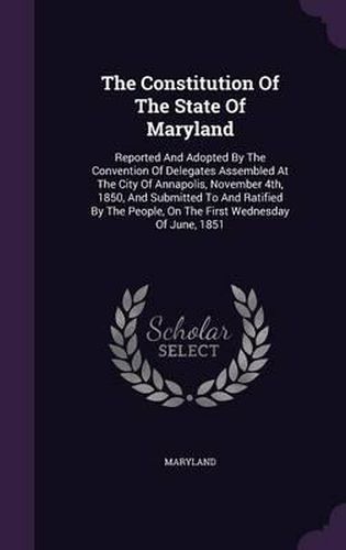 Cover image for The Constitution of the State of Maryland: Reported and Adopted by the Convention of Delegates Assembled at the City of Annapolis, November 4th, 1850, and Submitted to and Ratified by the People, on the First Wednesday of June, 1851