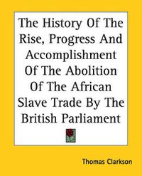 Cover image for The History Of The Rise, Progress And Accomplishment Of The Abolition Of The African Slave Trade By The British Parliament