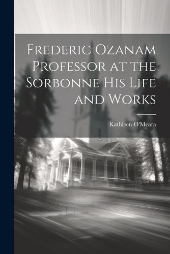 Frederic Ozanam Professor at the Sorbonne his Life and Works