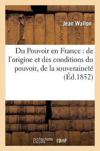 Du Pouvoir En France: de l'Origine Et Des Conditions Du Pouvoir, de la Souverainete: Et de la Liberte Politique