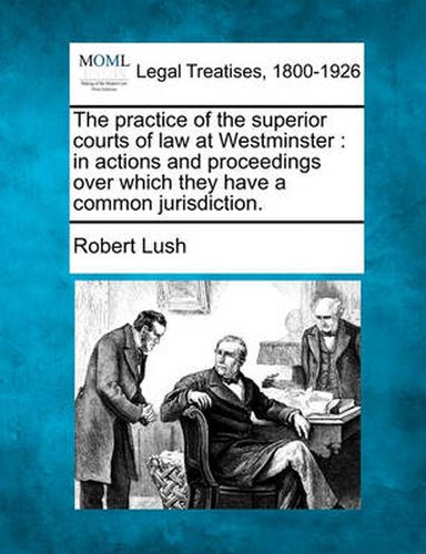 Cover image for The practice of the superior courts of law at Westminster: in actions and proceedings over which they have a common jurisdiction.