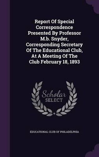 Cover image for Report of Special Correspondence Presented by Professor M.B. Snyder, Corresponding Secretary of the Educational Club, at a Meeting of the Club February 18, 1893