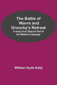 Cover image for The Battle of Wavre and Grouchy's Retreat; A study of an Obscure Part of the Waterloo Campaign