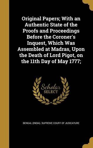 Cover image for Original Papers; With an Authentic State of the Proofs and Proceedings Before the Coroner's Inquest, Which Was Assembled at Madras, Upon the Death of Lord Pigot, on the 11th Day of May 1777;