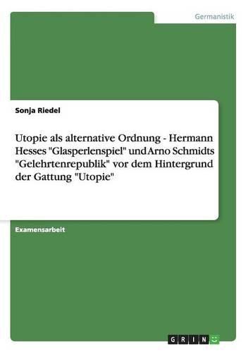 Utopie ALS Alternative Ordnung - Hermann Hesses Glasperlenspiel Und Arno Schmidts Gelehrtenrepublik VOR Dem Hintergrund Der Gattung Utopie