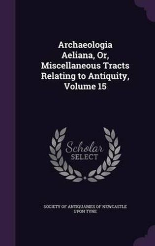 Archaeologia Aeliana, Or, Miscellaneous Tracts Relating to Antiquity, Volume 15