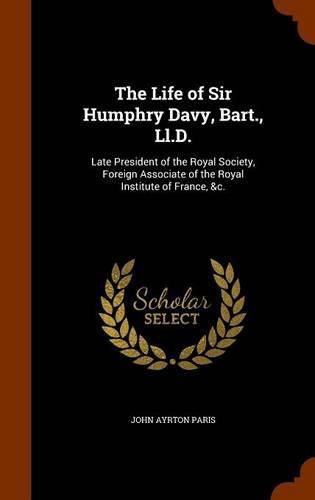 The Life of Sir Humphry Davy, Bart., LL.D.: Late President of the Royal Society, Foreign Associate of the Royal Institute of France, &C.