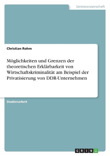 Cover image for Moeglichkeiten und Grenzen der theoretischen Erklarbarkeit von Wirtschaftskriminalitat am Beispiel der Privatisierung von DDR-Unternehmen