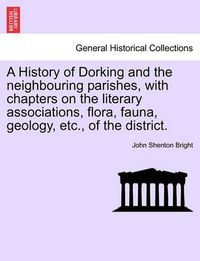 Cover image for A History of Dorking and the Neighbouring Parishes, with Chapters on the Literary Associations, Flora, Fauna, Geology, Etc., of the District.