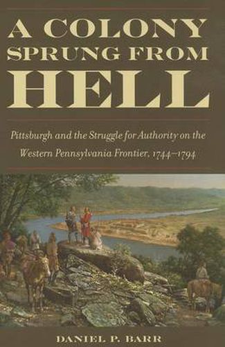 Cover image for A Colony Sprung from Hell: Pittsburgh and the Struggle for Authority on the western Pennsylvania Frontier, 1744-1794