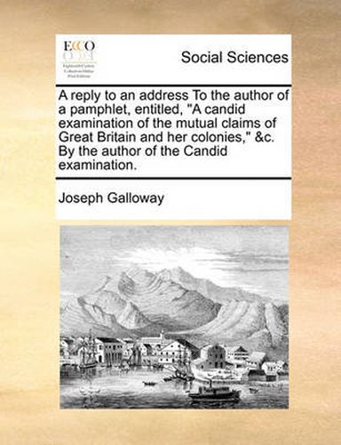 A Reply to an Address to the Author of a Pamphlet, Entitled,  A Candid Examination of the Mutual Claims of Great Britain and Her Colonies,  &C. by the Author of the Candid Examination.