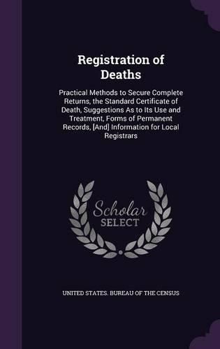 Cover image for Registration of Deaths: Practical Methods to Secure Complete Returns, the Standard Certificate of Death, Suggestions as to Its Use and Treatment, Forms of Permanent Records, [And] Information for Local Registrars