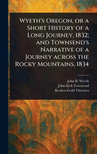 Cover image for Wyeth's Oregon, or a Short History of a Long Journey, 1832; and Townsend's Narrative of a Journey Across the Rocky Mountains, 1834