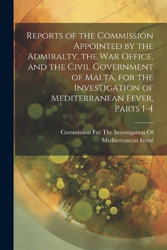 Cover image for Reports of the Commission Appointed by the Admiralty, the War Office, and the Civil Government of Malta, for the Investigation of Mediterranean Fever, Parts 1-4