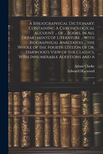 A Bibliographical Dictionary; Containing A Chronological Account ... of ... Books, in all Departments of Literature ... With Biographical Anecdotes ... the Whole of the Fourth Edition of Dr. Harwood's View of the Classics, With Innumerable Additions and A