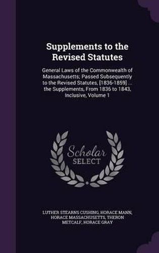 Supplements to the Revised Statutes: General Laws of the Commonwealth of Massachusetts; Passed Subsequently to the Revised Statutes, [1836-1859] ... the Supplements, from 1836 to 1843, Inclusive, Volume 1