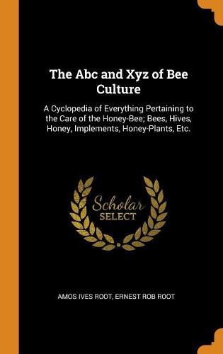 The ABC and Xyz of Bee Culture: A Cyclopedia of Everything Pertaining to the Care of the Honey-Bee; Bees, Hives, Honey, Implements, Honey-Plants, Etc.