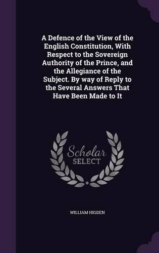 A Defence of the View of the English Constitution, with Respect to the Sovereign Authority of the Prince, and the Allegiance of the Subject. by Way of Reply to the Several Answers That Have Been Made to It