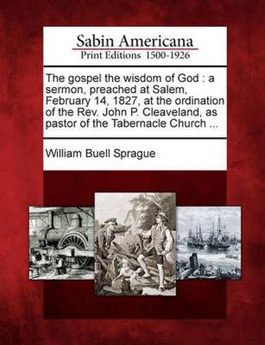 The Gospel the Wisdom of God: A Sermon, Preached at Salem, February 14, 1827, at the Ordination of the REV. John P. Cleaveland, as Pastor of the Tabernacle Church ...