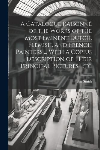 Cover image for A Catalogue Raisonne of the Works of the Most Eminent Dutch, Flemish, and French Painters ... With a Copius Description of Their Principal Pictures, Etc