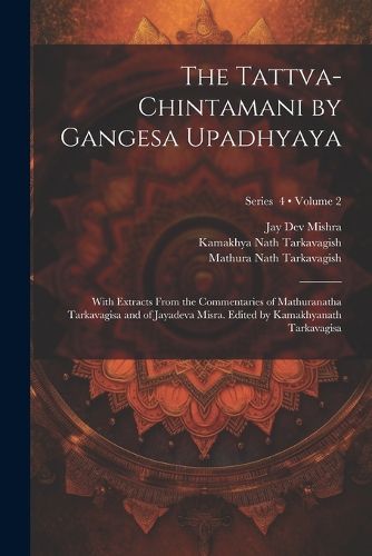 The Tattva-chintamani by Gangesa Upadhyaya; With Extracts From the Commentaries of Mathuranatha Tarkavagisa and of Jayadeva Misra. Edited by Kamakhyanath Tarkavagisa; Volume 2; Series 4