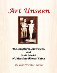 Cover image for Art Unseen: The Sculptures, Inventions, and Scale Models of Sebastian Thomas Vaina