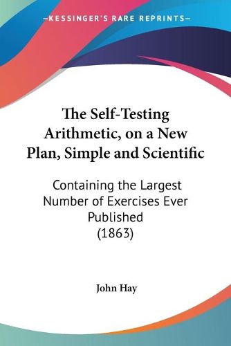 Cover image for The Self-Testing Arithmetic, on a New Plan, Simple and Scientific: Containing the Largest Number of Exercises Ever Published (1863)