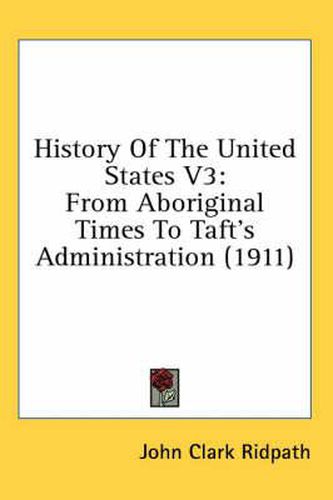 History of the United States V3: From Aboriginal Times to Taft's Administration (1911)