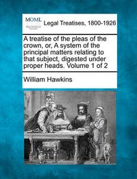 Cover image for A treatise of the pleas of the crown, or, A system of the principal matters relating to that subject, digested under proper heads. Volume 1 of 2