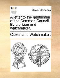 Cover image for A Letter to the Gentlemen of the Common Council. by a Citizen and Watchmaker.