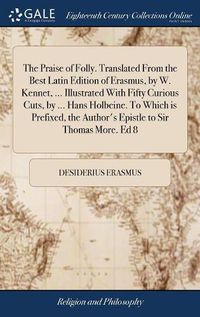 Cover image for The Praise of Folly. Translated From the Best Latin Edition of Erasmus, by W. Kennet, ... Illustrated With Fifty Curious Cuts, by ... Hans Holbeine. To Which is Prefixed, the Author's Epistle to Sir Thomas More. Ed 8